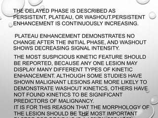 THE DELAYED PHASE IS DESCRIBED AS
PERSISTENT, PLATEAU, OR WASHOUT.PERSISTENT
ENHANCEMENT IS CONTINUOUSLY INCREASING.
PLATEAU ENHANCEMENT DEMONSTRATES NO
CHANGE AFTER THE INITIAL PHASE, AND WASHOUT
SHOWS DECREASING SIGNAL INTENSITY.
THE MOST SUSPICIOUS KINETIC FEATURE SHOULD
BE REPORTED, BECAUSE ANY ONE LESION MAY
DISPLAY MANY DIFFERENT TYPES OF KINETIC
ENHANCEMENT. ALTHOUGH SOME STUDIES HAVE
SHOWN MALIGNANT LESIONS ARE MORE LIKELY TO
DEMONSTRATE WASHOUT KINETICS, OTHERS HAVE
NOT FOUND KINETICS TO BE SIGNIFICANT
PREDICTORS OF MALIGNANCY.
IT IS FOR THIS REASON THAT THE MORPHOLOGY OF
THE LESION SHOULD BE THE MOST IMPORTANT
 