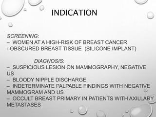 SCREENING:
– WOMEN AT A HIGH-RISK OF BREAST CANCER
- OBSCURED BREAST TISSUE (SILICONE IMPLANT)
DIAGNOSIS:
– SUSPICIOUS LESION ON MAMMOGRAPHY, NEGATIVE
US
– BLOODY NIPPLE DISCHARGE
– INDETERMINATE PALPABLE FINDINGS WITH NEGATIVE
MAMMOGRAM AND US
– OCCULT BREAST PRIMARY IN PATIENTS WITH AXILLARY
METASTASES
INDICATION
 