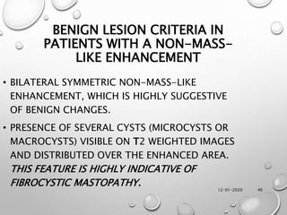 12-01-2020 46
BENIGN LESION CRITERIA IN
PATIENTS WITH A NON-MASS-
LIKE ENHANCEMENT
• BILATERAL SYMMETRIC NON-MASS-LIKE
ENHANCEMENT, WHICH IS HIGHLY SUGGESTIVE
OF BENIGN CHANGES.
• PRESENCE OF SEVERAL CYSTS (MICROCYSTS OR
MACROCYSTS) VISIBLE ON T2 WEIGHTED IMAGES
AND DISTRIBUTED OVER THE ENHANCED AREA.
THIS FEATURE IS HIGHLY INDICATIVE OF
FIBROCYSTIC MASTOPATHY.
 