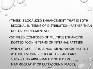 12-01-2020 47
THERE IS LOCALIZED ENHANCEMENT THAT IS BOTH
REGIONAL IN TERMS OF DISTRIBUTION (RATHER THAN
DUCTAL OR SEGMENTAL)
STIPPLED (COMPOSED OF MULTIPLE ENHANCING
DOTTED FOCI) IN TERMS OF INTERNAL PATTERN
WHEN IT OCCURS IN A NON-MENOPAUSAL PATIENT
WITHOUT STRONG RISK FACTORS AND ANY
SUPPORTING ABNORMALITY NOTED ON
MAMMOGRAPHY OR ULTRASOUND IMAGES.
 