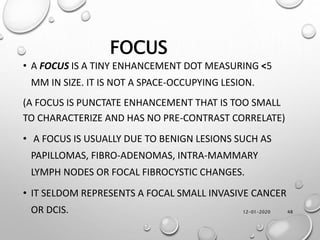 12-01-2020 48
FOCUS
• A FOCUS IS A TINY ENHANCEMENT DOT MEASURING <5
MM IN SIZE. IT IS NOT A SPACE-OCCUPYING LESION.
(A FOCUS IS PUNCTATE ENHANCEMENT THAT IS TOO SMALL
TO CHARACTERIZE AND HAS NO PRE-CONTRAST CORRELATE)
• A FOCUS IS USUALLY DUE TO BENIGN LESIONS SUCH AS
PAPILLOMAS, FIBRO-ADENOMAS, INTRA-MAMMARY
LYMPH NODES OR FOCAL FIBROCYSTIC CHANGES.
• IT SELDOM REPRESENTS A FOCAL SMALL INVASIVE CANCER
OR DCIS.
 