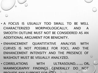 12-01-2020 49
• A FOCUS IS USUALLY TOO SMALL TO BE WELL
CHARACTERIZED MORPHOLOGICALLY, AND A
SMOOTH OUTLINE MUST NOT BE CONSIDERED AS AN
ADDITIONAL ARGUMENT FOR BENIGNITY.
• ENHANCEMENT QUANTITATIVE ANALYSIS WITH
CURVES IS NOT POSSIBLE FOR FOCI, AND THE
ENHANCEMENT INTENSITY AND THE PRESENCE OF
WASHOUT MUST BE VISUALLY ANALYZED.
• CORRELATIONS WITH ULTRASOUND OR
MAMMOGRAPHY FINDINGS GENERALLY DO NOT
 