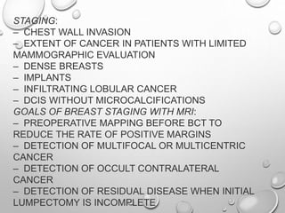 STAGING:
– CHEST WALL INVASION
– EXTENT OF CANCER IN PATIENTS WITH LIMITED
MAMMOGRAPHIC EVALUATION
– DENSE BREASTS
– IMPLANTS
– INFILTRATING LOBULAR CANCER
– DCIS WITHOUT MICROCALCIFICATIONS
GOALS OF BREAST STAGING WITH MRI:
– PREOPERATIVE MAPPING BEFORE BCT TO
REDUCE THE RATE OF POSITIVE MARGINS
– DETECTION OF MULTIFOCAL OR MULTICENTRIC
CANCER
– DETECTION OF OCCULT CONTRALATERAL
CANCER
– DETECTION OF RESIDUAL DISEASE WHEN INITIAL
LUMPECTOMY IS INCOMPLETE
 