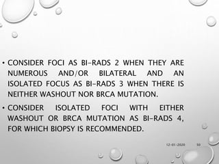 12-01-2020 50
• CONSIDER FOCI AS BI-RADS 2 WHEN THEY ARE
NUMEROUS AND/OR BILATERAL AND AN
ISOLATED FOCUS AS BI-RADS 3 WHEN THERE IS
NEITHER WASHOUT NOR BRCA MUTATION.
• CONSIDER ISOLATED FOCI WITH EITHER
WASHOUT OR BRCA MUTATION AS BI-RADS 4,
FOR WHICH BIOPSY IS RECOMMENDED.
 