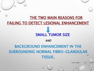 12-01-2020 55
THE TWO MAIN REASONS FOR
FAILING TO DETECT LESIONAL ENHANCEMENT
SMALL TUMOR SIZE
AND
BACKGROUND ENHANCEMENT IN THE
SURROUNDING NORMAL FIBRO-GLANDULAR
TISSUE.
 