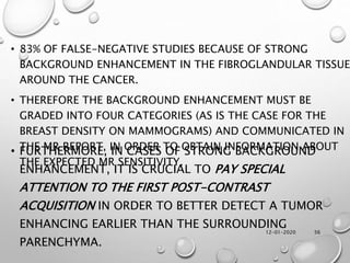 12-01-2020 56
• 83% OF FALSE-NEGATIVE STUDIES BECAUSE OF STRONG
BACKGROUND ENHANCEMENT IN THE FIBROGLANDULAR TISSUE
AROUND THE CANCER.
• THEREFORE THE BACKGROUND ENHANCEMENT MUST BE
GRADED INTO FOUR CATEGORIES (AS IS THE CASE FOR THE
BREAST DENSITY ON MAMMOGRAMS) AND COMMUNICATED IN
THE MR REPORT, IN ORDER TO OBTAIN INFORMATION ABOUT
THE EXPECTED MR SENSITIVITY.
• FURTHERMORE, IN CASES OF STRONG BACKGROUND
ENHANCEMENT, IT IS CRUCIAL TO PAY SPECIAL
ATTENTION TO THE FIRST POST-CONTRAST
ACQUISITION IN ORDER TO BETTER DETECT A TUMOR
ENHANCING EARLIER THAN THE SURROUNDING
PARENCHYMA.
 