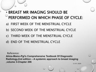 12-01-2020
• BREAST MR IMAGING SHOULD BE
PERFORMED ON WHICH PHASE OF CYCLE:
a) FIRST WEEK OF THE MENSTRUAL CYCLE
b) SECOND WEEK OF THE MENSTRUAL CYCLE
c) THIRD WEEK OF THE MENSTRUAL CYCLE
d) END OF THE MENSTRUAL CYCLE
Aiims-Mamc-Pgi's Comprehensive Textbook Of Diagnostic
Radiology,2nd edition – A systemic approach to breast imaging
,volume 3-Chapter 206
Reference:
 