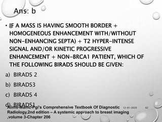12-01-2020 62
• IF A MASS IS HAVING SMOOTH BORDER +
HOMOGENEOUS ENHANCEMENT WITH/WITHOUT
NON-ENHANCING SEPTA) + T2 HYPER-INTENSE
SIGNAL AND/OR KINETIC PROGRESSIVE
ENHANCEMENT + NON-BRCA1 PATIENT, WHICH OF
THE FOLLOWING BIRADS SHOULD BE GIVEN:
a) BIRADS 2
b) BIRADS3
c) BIRADS 4
d) BIRADS1
Ans: b
Aiims-Mamc-Pgi's Comprehensive Textbook Of Diagnostic
Radiology,2nd edition – A systemic approach to breast imaging
,volume 3-Chapter 206
 