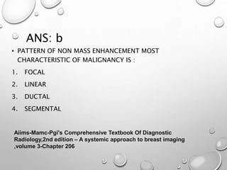 ANS: b
• PATTERN OF NON MASS ENHANCEMENT MOST
CHARACTERISTIC OF MALIGNANCY IS :
1. FOCAL
2. LINEAR
3. DUCTAL
4. SEGMENTAL
Aiims-Mamc-Pgi's Comprehensive Textbook Of Diagnostic
Radiology,2nd edition – A systemic approach to breast imaging
,volume 3-Chapter 206
 
