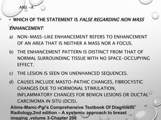 12-01-2020 67
• WHICH OF THE STATEMENT IS FALSE REGARDING NON MASS
ENHANCEMENT:
a) NON-MASS-LIKE ENHANCEMENT REFERS TO ENHANCEMENT
OF AN AREA THAT IS NEITHER A MASS NOR A FOCUS.
b) THE ENHANCEMENT PATTERN IS DISTINCT FROM THAT OF
NORMAL SURROUNDING TISSUE WITH NO SPACE-OCCUPYING
EFFECT.
c) THE LESION IS SEEN ON UNENHANCED SEQUENCES.
d) CAUSES INCLUDE MASTO-PATHIC CHANGES, FIBROCYSTIC
CHANGES DUE TO HORMONAL STIMULATION,
INFLAMMATORY CHANGES FOR BENIGN LESIONS OR DUCTAL
CARCINOMA IN SITU (DCIS).
ANS -A
Aiims-Mamc-Pgi's Comprehensive Textbook Of Diagnostic
Radiology,2nd edition – A systemic approach to breast
imaging ,volume 3-Chapter 206
 
