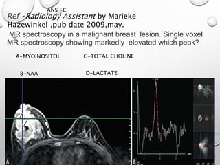 Ref -Radiology Assistant by Marieke
Hazewinkel ,pub date 2009,may.
ANS -C
MR spectroscopy in a malignant breast lesion. Single voxel
MR spectroscopy showing markedly elevated which peak?
A-MYOINOSITOL
B-NAA
C-TOTAL CHOLINE
D-LACTATE
 