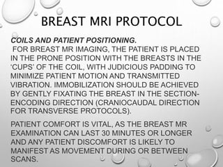 COILS AND PATIENT POSITIONING.
FOR BREAST MR IMAGING, THE PATIENT IS PLACED
IN THE PRONE POSITION WITH THE BREASTS IN THE
‘CUPS’ OF THE COIL, WITH JUDICIOUS PADDING TO
MINIMIZE PATIENT MOTION AND TRANSMITTED
VIBRATION. IMMOBILIZATION SHOULD BE ACHIEVED
BY GENTLY FIXATING THE BREAST IN THE SECTION-
ENCODING DIRECTION (CRANIOCAUDAL DIRECTION
FOR TRANSVERSE PROTOCOLS).
PATIENT COMFORT IS VITAL, AS THE BREAST MR
EXAMINATION CAN LAST 30 MINUTES OR LONGER
AND ANY PATIENT DISCOMFORT IS LIKELY TO
MANIFEST AS MOVEMENT DURING OR BETWEEN
SCANS.
BREAST MRI PROTOCOL
 