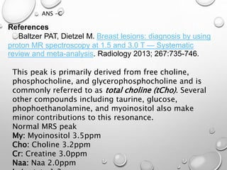 This peak is primarily derived from free choline,
phosphocholine, and glycerophosphocholine and is
commonly referred to as total choline (tCho). Several
other compounds including taurine, glucose,
phophoethanolamine, and myoinositol also make
minor contributions to this resonance.
Normal MRS peak
My: Myoinositol 3.5ppm
Cho: Choline 3.2ppm
Cr: Creatine 3.0ppm
Naa: Naa 2.0ppm
ANS -C
References
Baltzer PAT, Dietzel M. Breast lesions: diagnosis by using
proton MR spectroscopy at 1.5 and 3.0 T — Systematic
review and meta-analysis. Radiology 2013; 267:735-746.
 