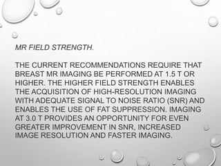 MR FIELD STRENGTH.
THE CURRENT RECOMMENDATIONS REQUIRE THAT
BREAST MR IMAGING BE PERFORMED AT 1.5 T OR
HIGHER. THE HIGHER FIELD STRENGTH ENABLES
THE ACQUISITION OF HIGH-RESOLUTION IMAGING
WITH ADEQUATE SIGNAL TO NOISE RATIO (SNR) AND
ENABLES THE USE OF FAT SUPPRESSION. IMAGING
AT 3.0 T PROVIDES AN OPPORTUNITY FOR EVEN
GREATER IMPROVEMENT IN SNR, INCREASED
IMAGE RESOLUTION AND FASTER IMAGING.
 