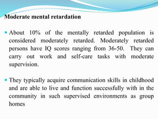 Moderate mental retardation
 About 10% of the mentally retarded population is
considered moderately retarded. Moderately retarded
persons have IQ scores ranging from 36-50. They can
carry out work and self-care tasks with moderate
supervision.
 They typically acquire communication skills in childhood
and are able to live and function successfully with in the
community in such supervised environments as group
homes
 