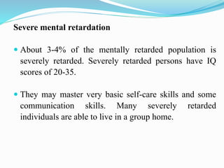 Severe mental retardation
 About 3-4% of the mentally retarded population is
severely retarded. Severely retarded persons have IQ
scores of 20-35.
 They may master very basic self-care skills and some
communication skills. Many severely retarded
individuals are able to live in a group home.
 