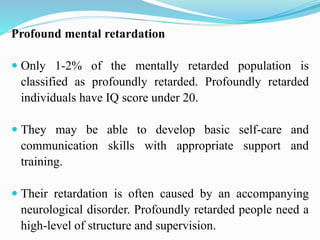 Profound mental retardation
 Only 1-2% of the mentally retarded population is
classified as profoundly retarded. Profoundly retarded
individuals have IQ score under 20.
 They may be able to develop basic self-care and
communication skills with appropriate support and
training.
 Their retardation is often caused by an accompanying
neurological disorder. Profoundly retarded people need a
high-level of structure and supervision.
 