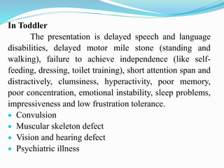 In Toddler
The presentation is delayed speech and language
disabilities, delayed motor mile stone (standing and
walking), failure to achieve independence (like self-
feeding, dressing, toilet training), short attention span and
distractively, clumsiness, hyperactivity, poor memory,
poor concentration, emotional instability, sleep problems,
impressiveness and low frustration tolerance.
 Convulsion
 Muscular skeleton defect
 Vision and hearing defect
 Psychiatric illness
 