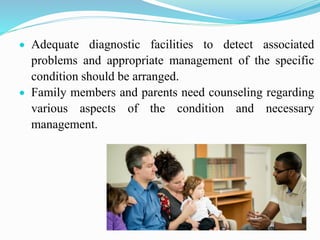  Adequate diagnostic facilities to detect associated
problems and appropriate management of the specific
condition should be arranged.
 Family members and parents need counseling regarding
various aspects of the condition and necessary
management.
 