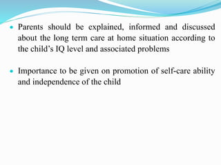  Parents should be explained, informed and discussed
about the long term care at home situation according to
the child’s IQ level and associated problems
 Importance to be given on promotion of self-care ability
and independence of the child
 