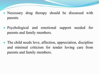  Necessary drug therapy should be discussed with
parents
 Psychological and emotional support needed for
parents and family members.
 The child needs love, affection, appreciation, discipline
and minimal criticism for tender loving care from
parents and family members.
 