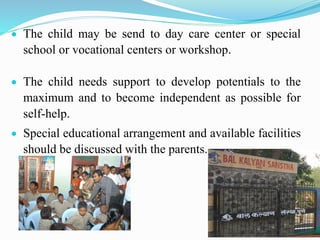  The child may be send to day care center or special
school or vocational centers or workshop.
 The child needs support to develop potentials to the
maximum and to become independent as possible for
self-help.
 Special educational arrangement and available facilities
should be discussed with the parents.
 