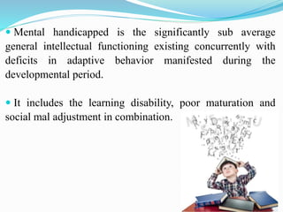 Mental handicapped is the significantly sub average
general intellectual functioning existing concurrently with
deficits in adaptive behavior manifested during the
developmental period.
 It includes the learning disability, poor maturation and
social mal adjustment in combination.
 