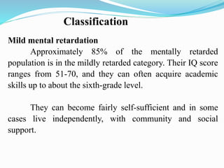 Classification
Mild mental retardation
Approximately 85% of the mentally retarded
population is in the mildly retarded category. Their IQ score
ranges from 51-70, and they can often acquire academic
skills up to about the sixth-grade level.
They can become fairly self-sufficient and in some
cases live independently, with community and social
support.
 