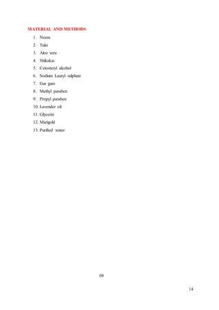 14
MATERIAL AND METHODS
1. Neem
2. Tulsi
3. Aloe vera
4. Shikakai
5. Cetosteryl alcohol
6. Sodium Lauryl sulphate
7. Gur gum
8. Methyl paraben
9. Propyl paraben
10. Lavender oil
11. Glycerin
12. Marigold
13. Purified water
08
 