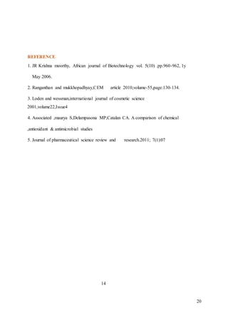 20
REFERENCE
1. JR Krishna moorthy, African journal of Biotechnology vol. 5(10) .pp.960-962, 1y
May 2006.
2. Ranganthan and mukkhopadhyay,CEM article 2010,volume-55,page:130-134.
3. Loden and wessman,international journal of cosmetic science
2001,volume22,Issue4
4. Associated ,maurya S,Delampasona MP,Catalan CA. A comparison of chemical
,antioxidant & antimicrobial studies
5. Journal of pharmaceutical science review and research.2011; 7(1):07
14
 
