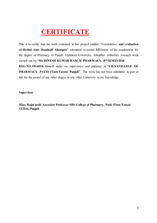 3
CERTIFICATE
This is to certify that the work contained in this project entitled “Formulation and evaluation
of Herbal Anti- Dandruff Shampoo” submitted to partial fulfillment of the requirement for
the degree of Pharmacy to Punjab Technical University, Jalandhar embodies research work
carried out by “Mr.DINESH KUMAR RAM, B. PHARMACY, 8th SEMESTER
REG.NO.1814034, himself under my supervision and guidance at “S.B.S COLLEGE OF
PHARMACY, PATTI (Tarn-Taran) Punjab”. The work has not been submitted in part or
full for the award of any other degree in any other University in my knowledge.
Supervisor
Miss. Rajni joshi Associate Professor SBS College of Pharmacy, Patti (Tarn-Taran)
143416, Punjab
 