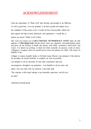 5
ACKNOWLEDGEMENT
I take this opportunity to “Thank God” their blessing and strength in my Difficulty
As well as good time. I own my gratitude to all those people who helped me in
the completion of this project work. It would not have been possible without the
kind support and help of many individuals and organization. I would like to
express my sincere Thanks to all of them.
This word was carried out at S.B.S. COLLEGE OF PHARMACY, PATTI under the able
guidance of Miss.Rajni Joshi. She has always been very supportive and understanding guide
and given me the freedom to handle this project ,with timely constructive intervention and
review. It is indeed my privilege to thank her whole heartedly for precious words of advice
,willingness to support when ever needed and of course her patience for which I will always be
thankful to her.
I obliged to express heartfelt thanks to Dr.Ishab kumar Director cum principal of the institute
for providing all research facilities to complete my work successfully.
I am thankful to all my classmate for their kind cooperation, help and
encouragement throughout my graduation . I am thankful to all my senior and
juniors who were there with me whenever I need their help.
“The expertise in this study belongs to my honorable supervisors and all error
are mine”
DINESH KUMAR RAM
 