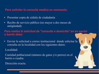 ● Presentar copia de cédula de ciudadanía
● Recibo de servicio público (no mayor a dos meses de
antigüedad).
● Enviar la solicitud a correo institucional donde solicitar la
consulta en la localidad con los siguientes datos:
 Localidad.
 Cantidad poblacional (número de gatos y/o perros) en el
barrio o cuadra.
 Dirección exacta.
Para realiza la solicitud de "consulta a domicilio" en su sector
o barrio debe:
Para solicitar la consulta medica es necesario:
 