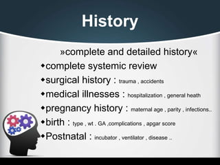 History
»complete and detailed history«
complete systemic review
surgical history : trauma , accidents
medical illnesses : hospitalization , general heath
pregnancy history : maternal age , parity , infections..
birth : type , wt . GA ,complications , apgar score
Postnatal : incubator , ventilator , disease ..
 