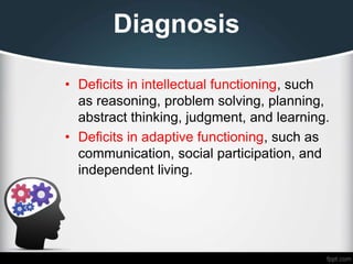 Diagnosis
• Deficits in intellectual functioning, such
as reasoning, problem solving, planning,
abstract thinking, judgment, and learning.
• Deficits in adaptive functioning, such as
communication, social participation, and
independent living.
 
