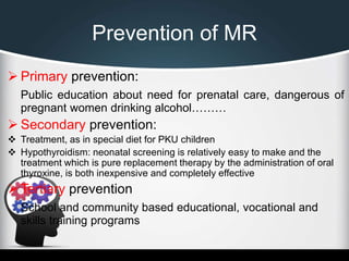Prevention of MR
 Primary prevention:
Public education about need for prenatal care, dangerous of
pregnant women drinking alcohol………
 Secondary prevention:
 Treatment, as in special diet for PKU children
 Hypothyroidism: neonatal screening is relatively easy to make and the
treatment which is pure replacement therapy by the administration of oral
thyroxine, is both inexpensive and completely effective
 Tertiary prevention
School and community based educational, vocational and
skills training programs
 