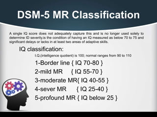 DSM-5 MR Classification
A single IQ score does not adequately capture this and is no longer used solely to
determine ID severity.is the condition of having an IQ measured as below 70 to 75 and
significant delays or lacks in at least two areas of adaptive skills.
IQ classification:
I.Q.(intelligence quotient) is 100; normal ranges from 90 to 110
1-Border line { IQ 70-80 }
2-mild MR { IQ 55-70 }
3-moderate MR{ IQ 40-55 }
4-sever MR { IQ 25-40 }
5-profound MR { IQ below 25 }
 