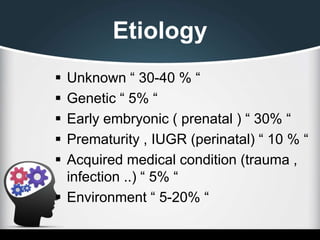 Etiology
 Unknown “ 30-40 % “
 Genetic “ 5% “
 Early embryonic ( prenatal ) “ 30% “
 Prematurity , IUGR (perinatal) “ 10 % “
 Acquired medical condition (trauma ,
infection ..) “ 5% “
 Environment “ 5-20% “
 