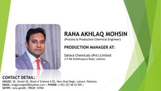 RANA AKHLAQ MOHSIN
(Process & Production Chemical Engineer)
PRODUCTION MANAGER AT:
Sahara Chemicals (Pvt) Limited
(17 KM Sheikhupura Road, Lahore)
CONTACT DETAIL:
HOUSE: 5E, Street 02, Block-X Scheme # 02, New Shad Bagh, Lahore, Pakistan.
EMAIL: enggranagee68@yahoo.com | PHONE: (+92) 323 48 43 505 |
SKYPE: rana.gee68 | PEC#: 10784
 