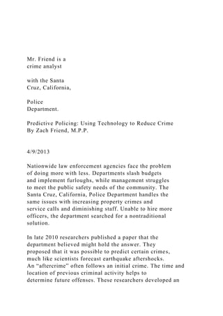Mr. Friend is a
crime analyst
with the Santa
Cruz, California,
Police
Department.
Predictive Policing: Using Technology to Reduce Crime
By Zach Friend, M.P.P.
4/9/2013
Nationwide law enforcement agencies face the problem
of doing more with less. Departments slash budgets
and implement furloughs, while management struggles
to meet the public safety needs of the community. The
Santa Cruz, California, Police Department handles the
same issues with increasing property crimes and
service calls and diminishing staff. Unable to hire more
officers, the department searched for a nontraditional
solution.
In late 2010 researchers published a paper that the
department believed might hold the answer. They
proposed that it was possible to predict certain crimes,
much like scientists forecast earthquake aftershocks.
An “aftercrime” often follows an initial crime. The time and
location of previous criminal activity helps to
determine future offenses. These researchers developed an
 