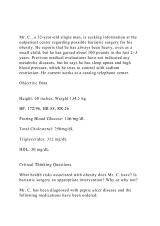 Mr. C., a 32-year-old single man, is seeking information at the
outpatient center regarding possible bariatric surgery for his
obesity. He reports that he has always been heavy, even as a
small child, but he has gained about 100 pounds in the last 2–3
years. Previous medical evaluations have not indicated any
metabolic diseases, but he says he has sleep apnea and high
blood pressure, which he tries to control with sodium
restriction. He current works at a catalog telephone center.
Objective Data
Height: 68 inches; Weight 134.5 kg
BP: 172/96, HR 88, RR 26
Fasting Blood Glucose: 146/mg/dL
Total Cholesterol: 250mg/dL
Triglycerides: 312 mg/dL
HDL: 30 mg/dL
Critical Thinking Questions
What health risks associated with obesity does Mr. C. have? Is
bariatric surgery an appropriate intervention? Why or why not?
Mr. C. has been diagnosed with peptic ulcer disease and the
following medications have been ordered:
 
