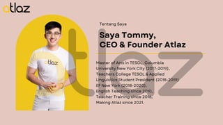 Tentang Saya
Saya Tommy,
CEO & Founder Atlaz
Master of Arts in TESOL, Columbia
University New York City (2017-2019),
Teachers College TESOL & Applied
Linguistics Student President (2018-2019)
EF New York (2018-2020),
English Teaching since 2010,
Teacher Training since 2016,
Making Atlaz since 2021.
 