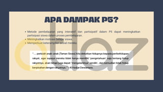 APA DAMPAK P5?
Metode pembelajaran yang interaktif dan partisipatif dalam P5 dapat meningkatkan
partisipasi siswa dalam proses pembelajaran.
Meningkatkan motivasi belajar siswa.
Memperkuat keterampilan sosial mereka.
 