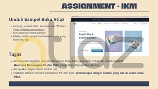 ASSIGNMENT - IKM
Kunjungi website Atlaz, kemudian klik "Produk"
(https://hiatlaz.com/product)
Kemudian klik "Unduh Sampel"
Silakan unduh sampel berdasarkan grade yang
Bapak/Ibu ajar.
Berdasarkan kegiatan yang ada di sampel buku Atlaz yang telah Bapak/Ibu unduh, buatkan:
Kumpulkan tugas dalam bentuk pdf.
Pastikan bahwa rencana penerapan P5 dan PjBL berhubungan dengan konten yang ada di dalam buku
Atlaz.
Rencana Penerapan P5 dan PjBL yang akan Bapak/Ibu lakukan.
Unduh Sampel Buku Atlaz
Tugas
 