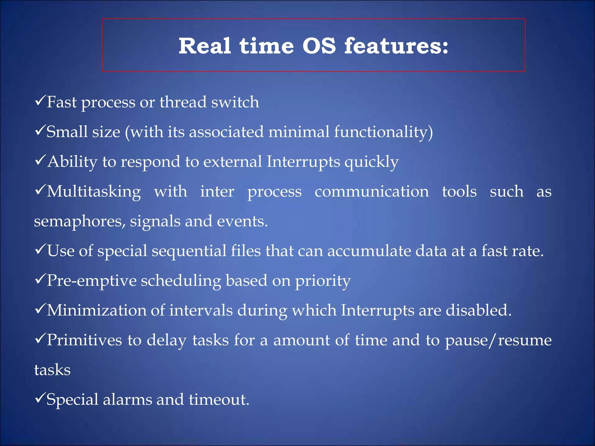 Real time OS features:
Fast process or thread switch
Small size (with its associated minimal functionality)
Ability to respond to external Interrupts quickly
Multitasking with inter process communication tools such as
semaphores, signals and events.
Use of special sequential files that can accumulate data at a fast rate.
Pre-emptive scheduling based on priority
Minimization of intervals during which Interrupts are disabled.
Primitives to delay tasks for a amount of time and to pause/resume
tasks
Special alarms and timeout.
 