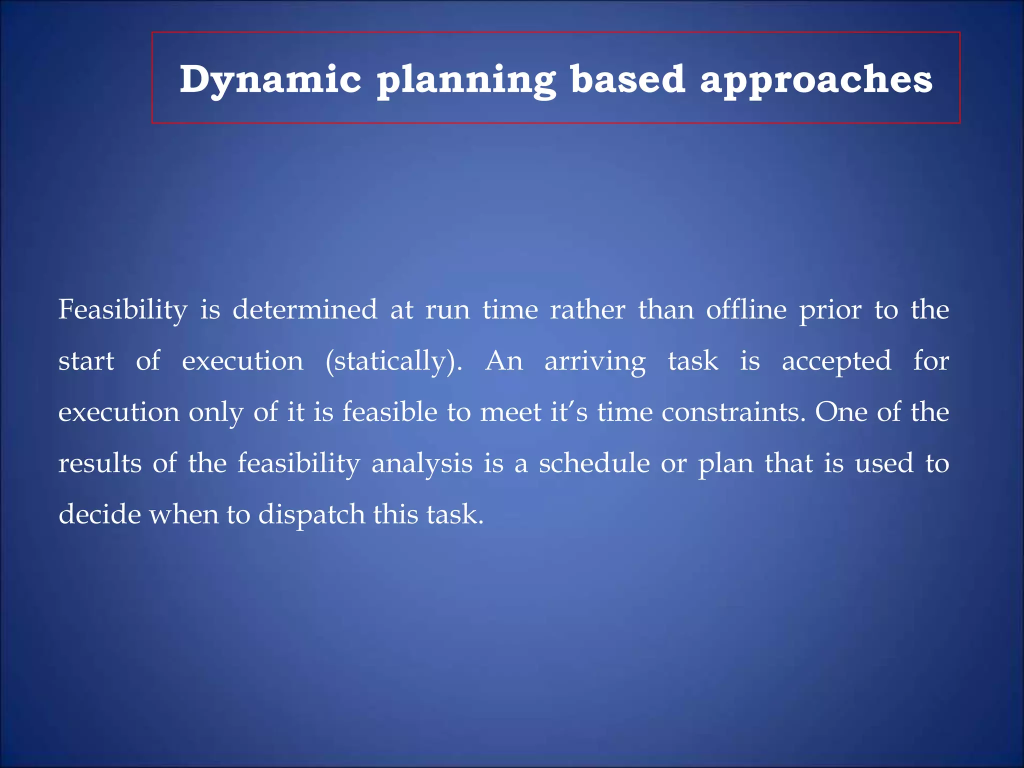 Dynamic planning based approaches
Feasibility is determined at run time rather than offline prior to the
start of execution (statically). An arriving task is accepted for
execution only of it is feasible to meet it’s time constraints. One of the
results of the feasibility analysis is a schedule or plan that is used to
decide when to dispatch this task.
 