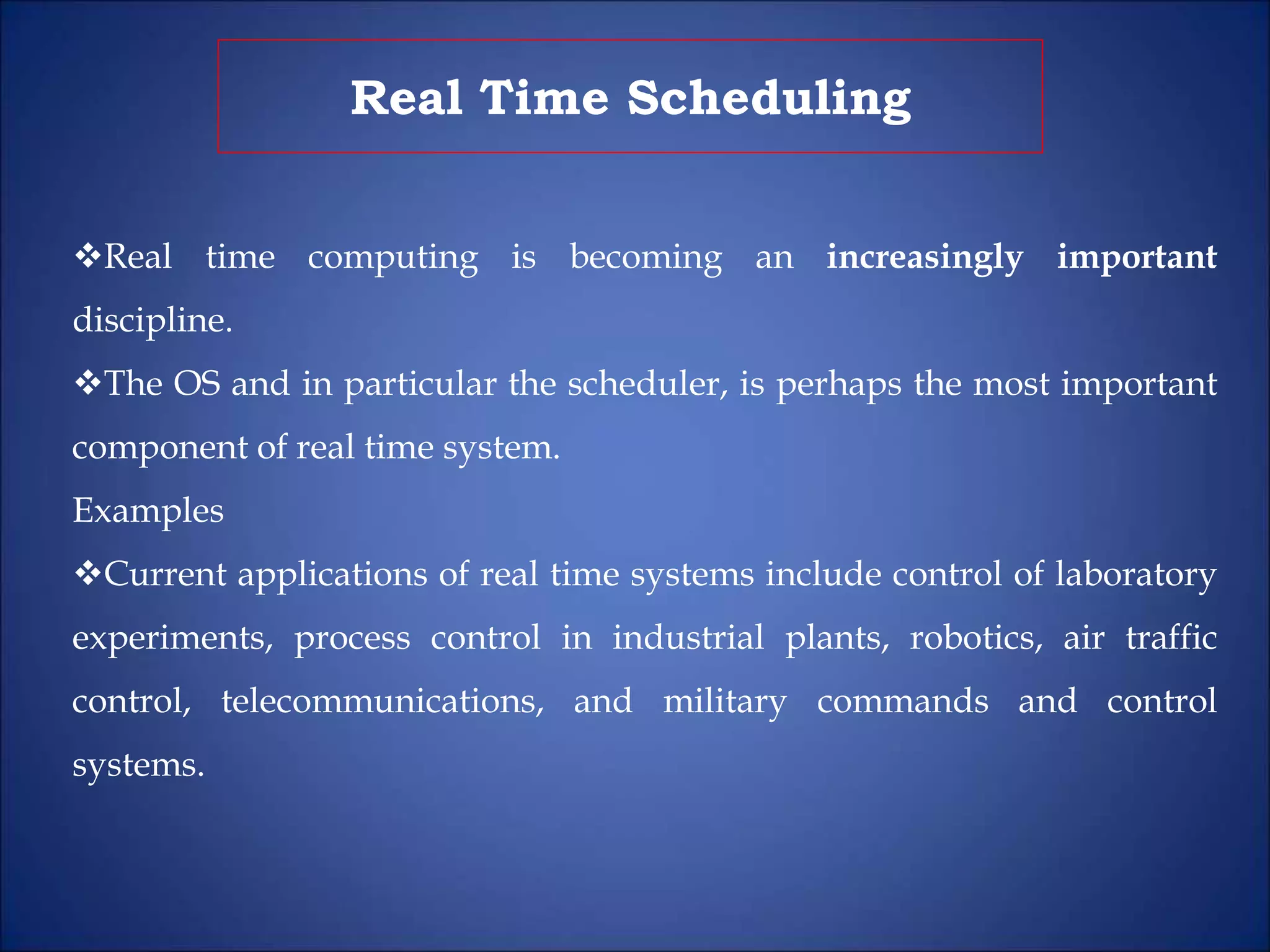 Real Time Scheduling
Real time computing is becoming an increasingly important
discipline.
The OS and in particular the scheduler, is perhaps the most important
component of real time system.
Examples
Current applications of real time systems include control of laboratory
experiments, process control in industrial plants, robotics, air traffic
control, telecommunications, and military commands and control
systems.
 