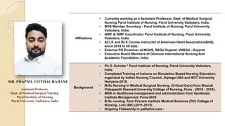 Assistant Professor
Dept. of Medical Surgical Nursing
Parul Institute of Nursing
Parul University Vadodara, India
Affiliations
• Currently working as a Assistant Professor, Dept. of Medical Surgical
Nursing Parul Institute of Nursing, Parul University Vadodara, India.
• BOS Member Secretary - Parul Institute of Nursing, Parul University
Vadodara, India.
• NIRF & GIRF Coordinator Parul Institute of Nursing, Parul University
Vadodara, India.
• ACLS and BLS Course Instructor at American Heart Association(AHA),
since 2019 to till date.
• External PG Examiner at MUHS, SSGU Gujarat, VNSGU –Gujarat.
• Executive Board Members of Glorious International Nursing And
Academic Foundation, India.
Background
• Ph.D. Scholar * Parul Institute of Nursing, Parul University Vadodara,
India.
• Completed Training of trainers on Simulation Based Nursing Education,
organized by Indian Nursing Council, Jhpiego USA and SGT University
Hariyana-2019.
• M.Sc Nursing in Medical Surgical Nursing, (Critical Care) from Bharati
Vidyapeeth Deemed University College of Nursing, Pune , (2016 - 2018).
• MBA in Healthcare management and administration from Symbiosis
Institute Management, Pune-2018
• B.Sc nursing from Pravara Institute Medical Sciences (DU) College of
Nursing, Loni (BK) (2011-2015).
• Ongoing Fellowship in palliative care -
MR. SWAPNIL VITTHAL RAHANE
Photo
 