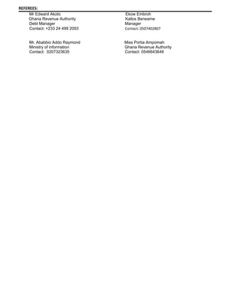 REFEREES:
Mr Edward Akoto Ekow Embroh
Ghana Revenue Authority Kallos Beneame
Debt Manager Manager
Contact: +233 24 499 2093 Contact: 0507402807
Mr. Ababbio Addo Raymond Miss Portia Ampomah
Ministry of information Ghana Revenue Authority
Contact: 0207323635 Contact: 0546643646
 