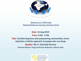 Welcome to I-TECH India
National Distance Learning Seminar Series
Date: 14-Aug-2019
Time: 2 PM - 3 PM
Title: Transforming lives and empowering communities: Harm
reduction a holistic approach to people who use drugs
Speaker: Mr. G. Charanjit Sharma
Technical Advisor: Drug Use & Harm Reduction, Alliance India
 